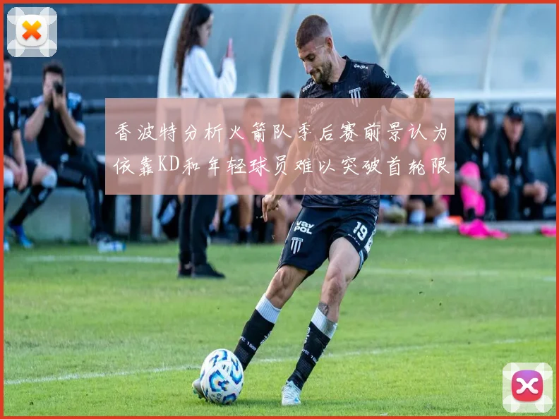 香波特分析火箭队季后赛前景认为依靠KD和年轻球员难以突破首轮限制