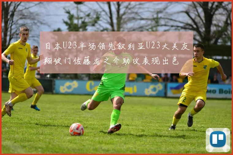 日本U23半场领先叙利亚U23大关友翔破门佐藤龙之介助攻表现出色