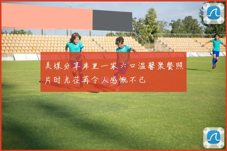 美媒分享库里一家六口温馨聚餐照片时光荏苒令人感慨不已