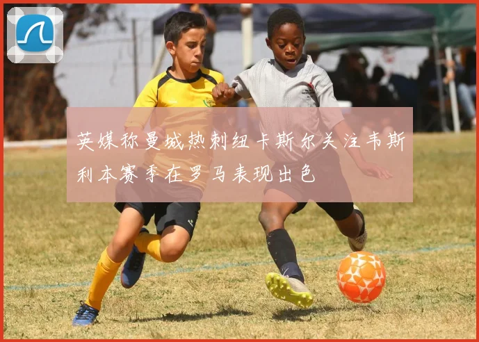 英媒称曼城热刺纽卡斯尔关注韦斯利本赛季在罗马表现出色