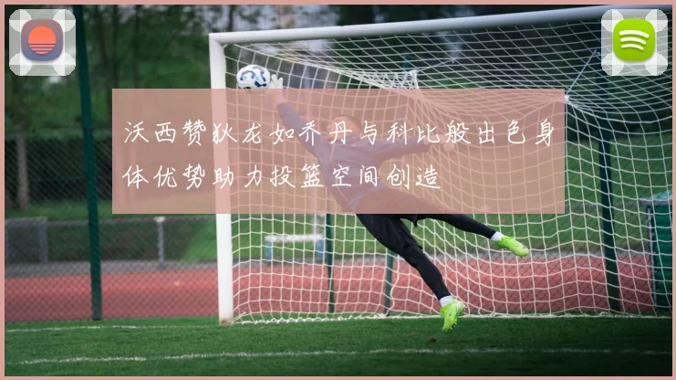 沃西赞狄龙如乔丹与科比般出色身体优势助力投篮空间创造