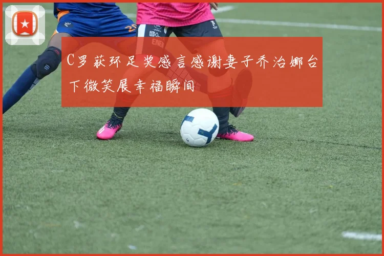C罗获环足奖感言感谢妻子乔治娜台下微笑展幸福瞬间