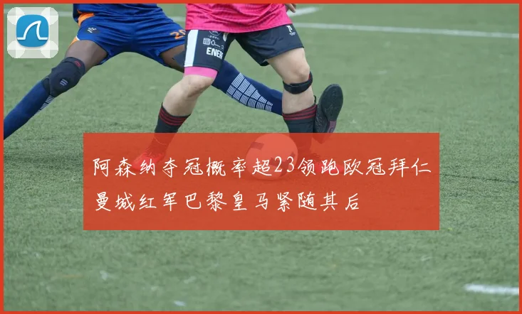 阿森纳夺冠概率超23领跑欧冠拜仁曼城红军巴黎皇马紧随其后