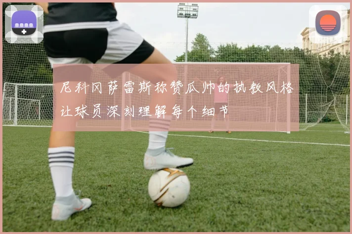 尼科冈萨雷斯称赞瓜帅的执教风格让球员深刻理解每个细节