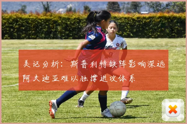 美记分析：斯普利特缺阵影响深远阿夫迪亚难以独撑进攻体系