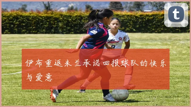 伊布重返米兰承诺回报球队的快乐与爱意