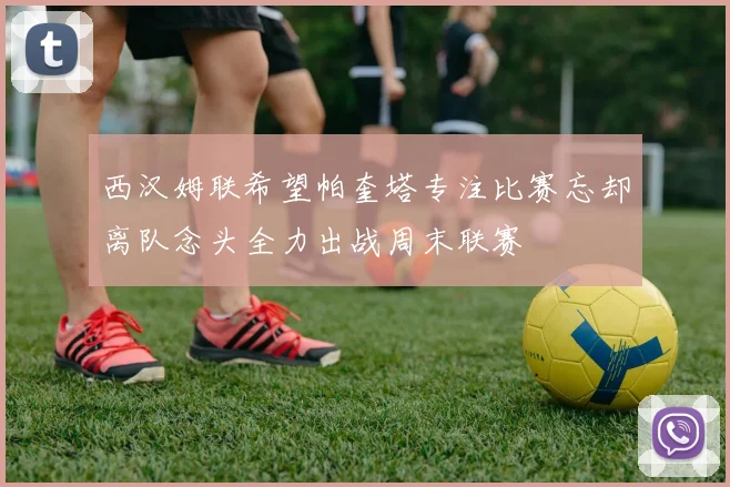 西汉姆联希望帕奎塔专注比赛忘却离队念头全力出战周末联赛