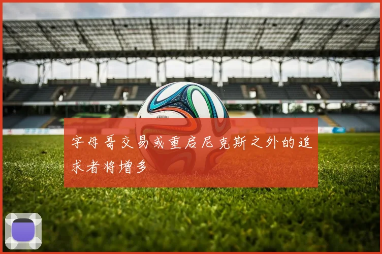 字母哥交易或重启尼克斯之外的追求者将增多