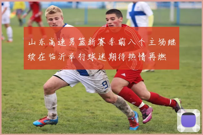 山东高速男篮新赛季前八个主场继续在临沂举行球迷期待热情再燃