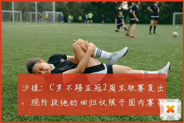 沙媒：C罗不踢亚冠2周末联赛复出，现阶段他的回归仅限于国内赛事